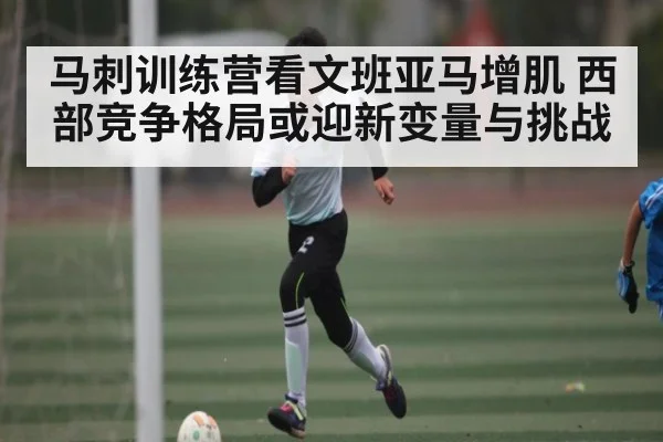 马刺训练营看文班亚马增肌 西部竞争格局或迎新变量与挑战