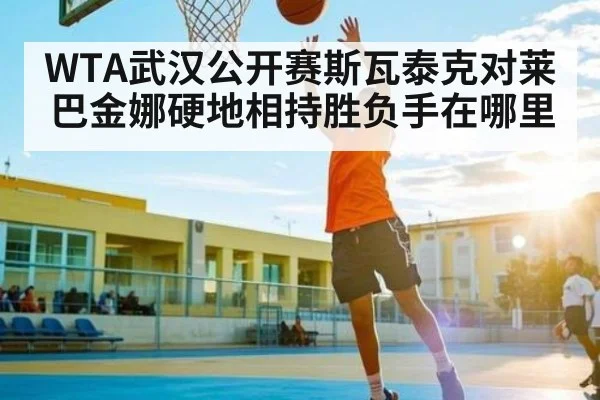 WTA武汉公开赛斯瓦泰克对莱巴金娜硬地相持胜负手在哪里