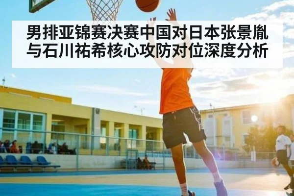 男排亚锦赛决赛中国对日本张景胤与石川祐希核心攻防对位深度分析