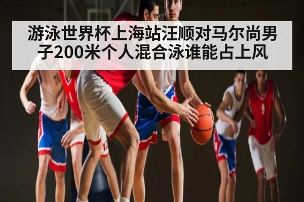 游泳世界杯上海站汪顺对马尔尚男子200米个人混合泳谁能占上风