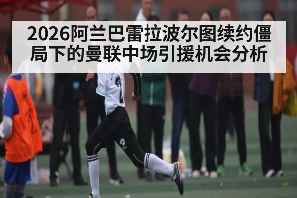 2026阿兰巴雷拉波尔图续约僵局下的曼联中场引援机会分析